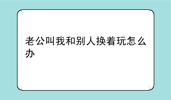 老公叫我和别人换着玩怎么办