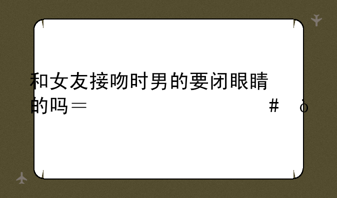 和女友接吻时男的要闭眼睛的吗？为什么？