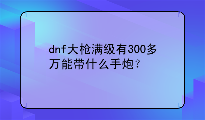 dnf大枪满级有300多万能带什么手炮？