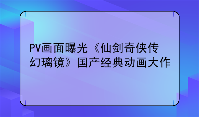 PV画面曝光《仙剑奇侠传幻璃镜》国产经典动画大作