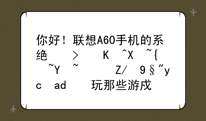 你好！联想A60手机的系统可以升级吗？还有可以玩那些游戏！